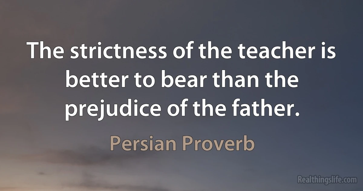 The strictness of the teacher is better to bear than the prejudice of the father. (Persian Proverb)