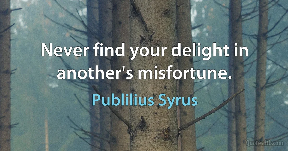Never find your delight in another's misfortune. (Publilius Syrus)