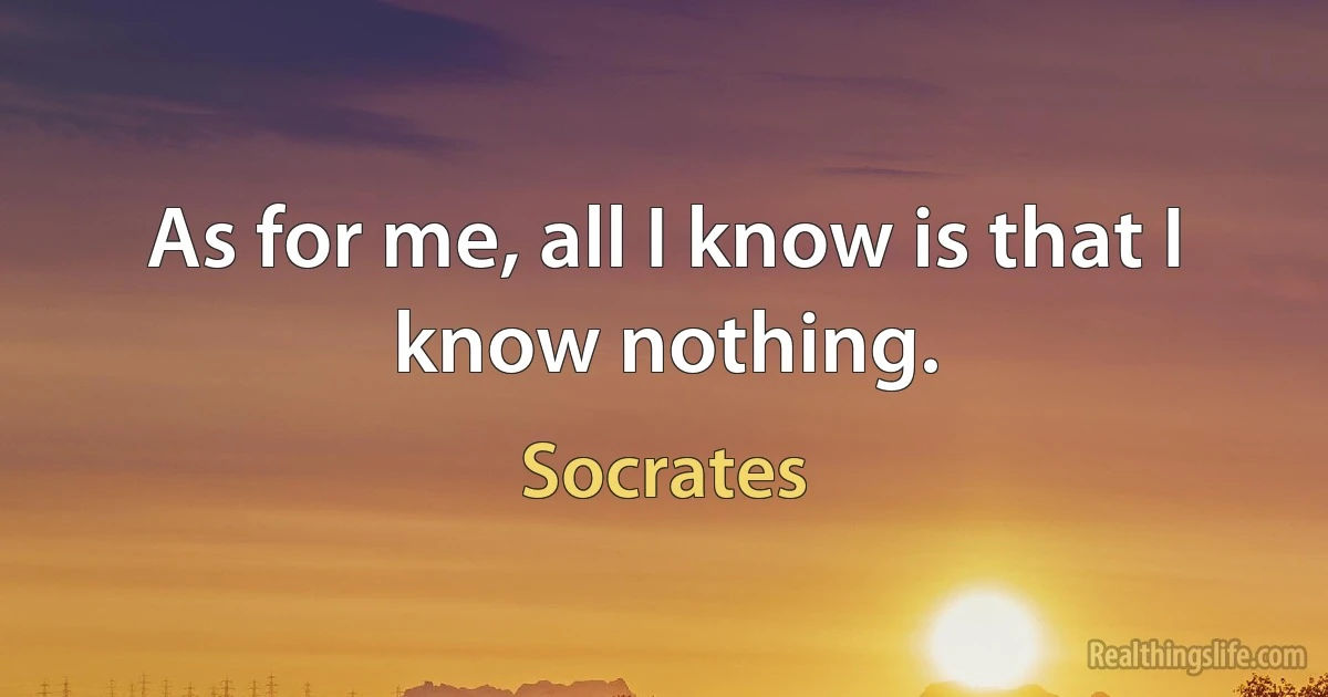 As for me, all I know is that I know nothing. (Socrates)