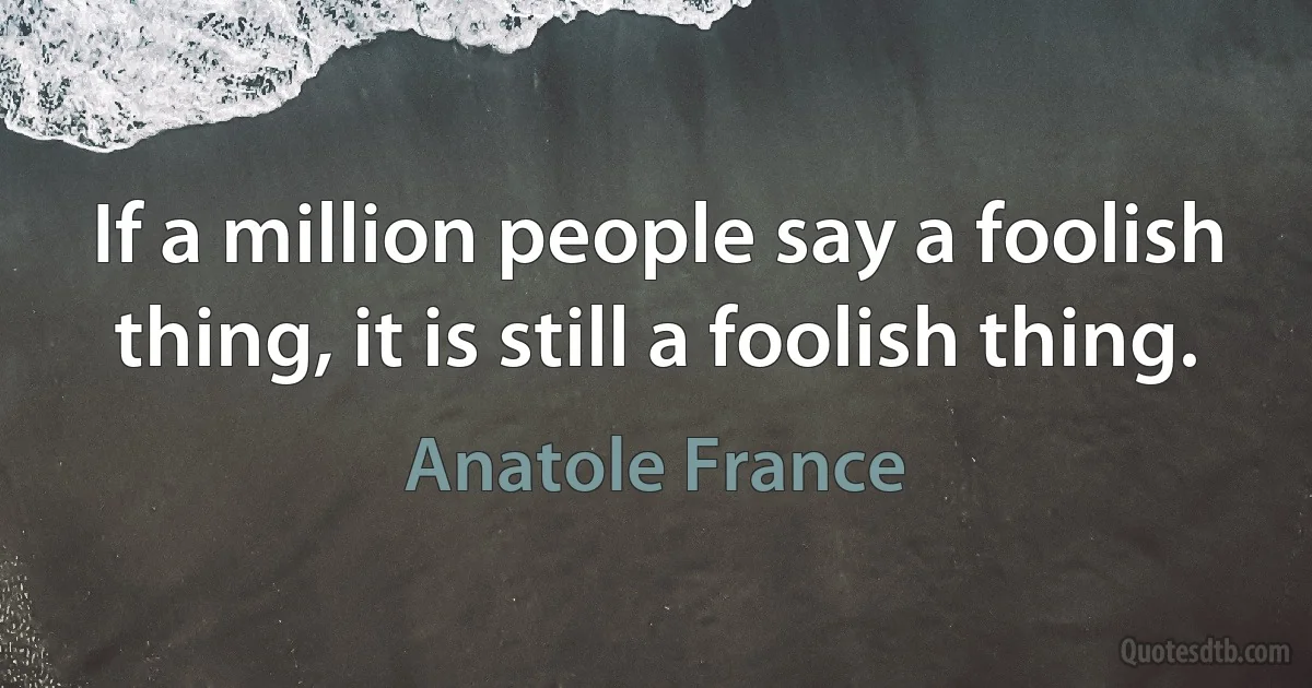 If a million people say a foolish thing, it is still a foolish thing. (Anatole France)