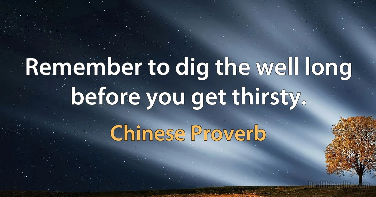 Remember to dig the well long before you get thirsty. (Chinese Proverb)