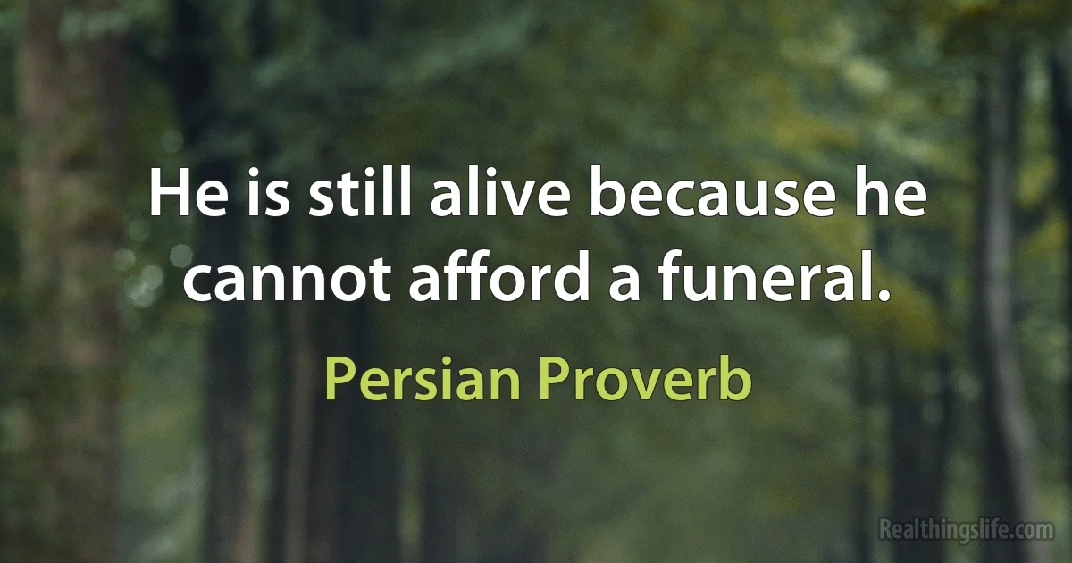 He is still alive because he cannot afford a funeral. (Persian Proverb)