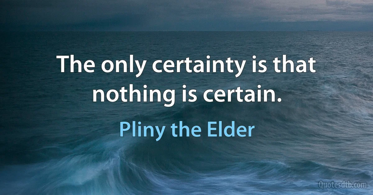 The only certainty is that nothing is certain. (Pliny the Elder)