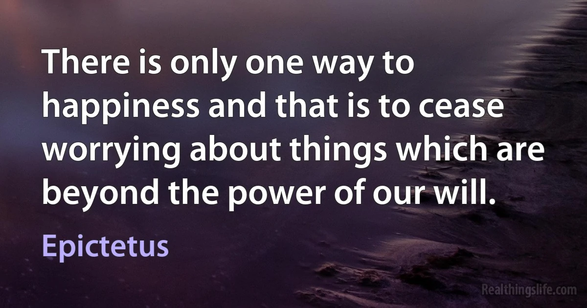 There is only one way to happiness and that is to cease worrying about things which are beyond the power of our will. ()