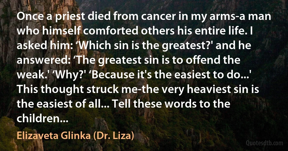 Once a priest died from cancer in my arms-a man who himself comforted others his entire life. I asked him: ‘Which sin is the greatest?' and he answered: ‘The greatest sin is to offend the weak.' ‘Why?' ‘Because it's the easiest to do...' This thought struck me-the very heaviest sin is the easiest of all... Tell these words to the children... (Elizaveta Glinka (Dr. Liza))