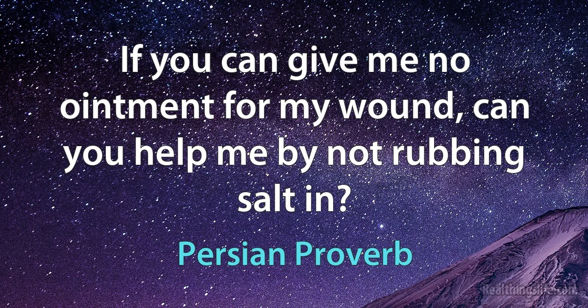 If you can give me no ointment for my wound, can you help me by not rubbing salt in? (Persian Proverb)