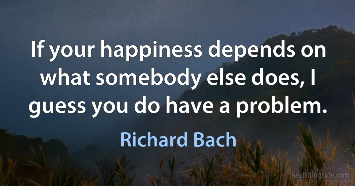 If your happiness depends on what somebody else does, I guess you do have a problem. ()