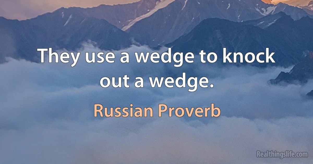 They use a wedge to knock out a wedge. (Russian Proverb)