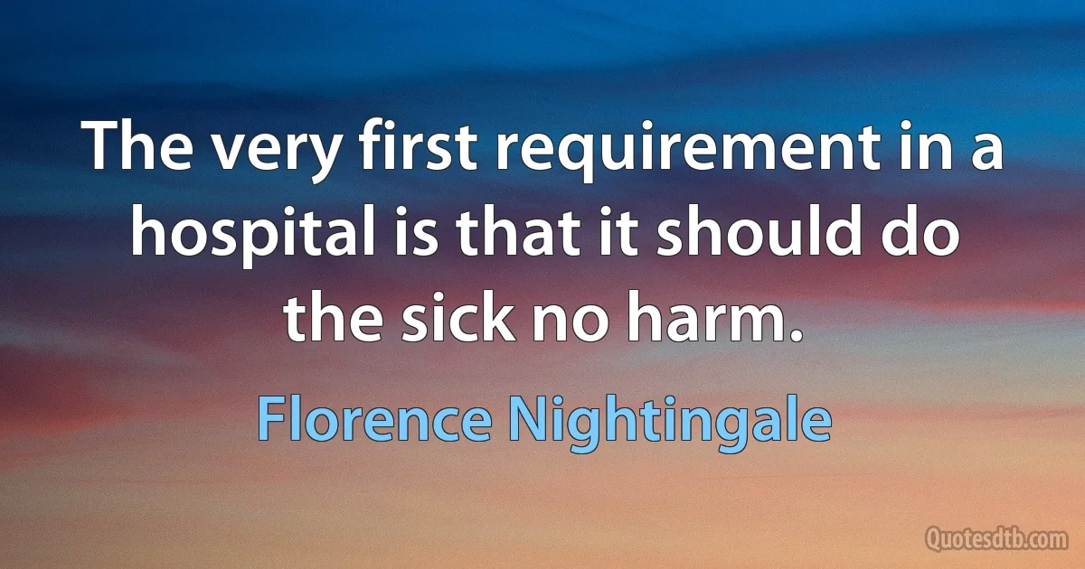 The very first requirement in a hospital is that it should do the sick no harm. (Florence Nightingale)