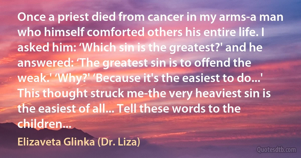 Once a priest died from cancer in my arms-a man who himself comforted others his entire life. I asked him: ‘Which sin is the greatest?' and he answered: ‘The greatest sin is to offend the weak.' ‘Why?' ‘Because it's the easiest to do...' This thought struck me-the very heaviest sin is the easiest of all... Tell these words to the children... (Elizaveta Glinka (Dr. Liza))