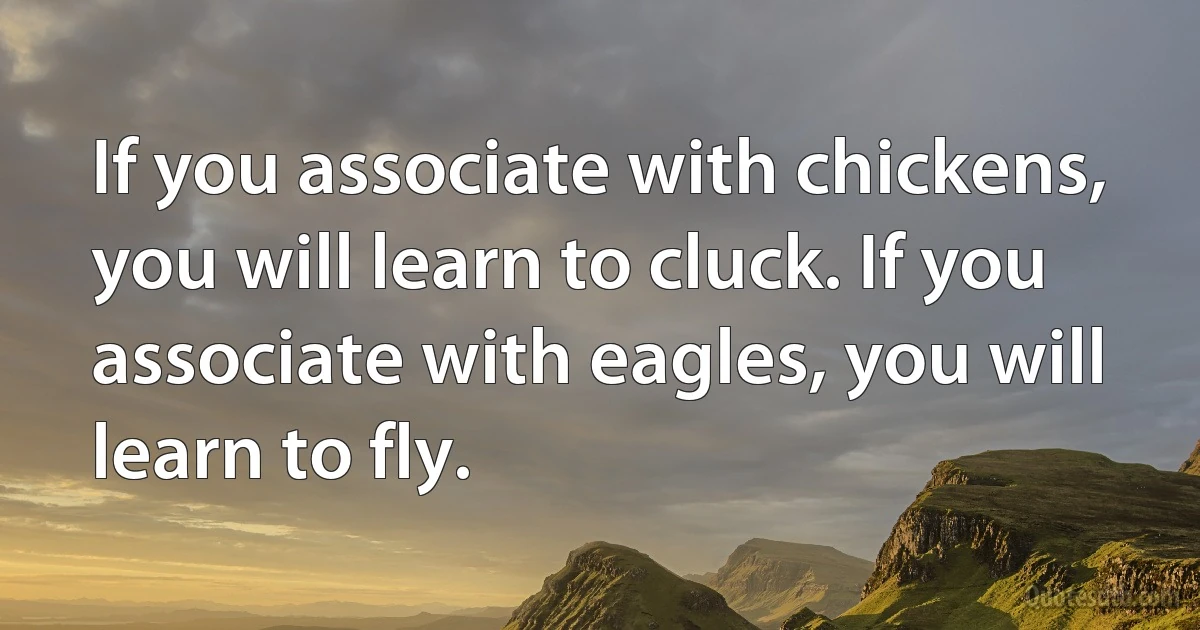 If you associate with chickens, you will learn to cluck. If you associate with eagles, you will learn to fly. (INZ EN)