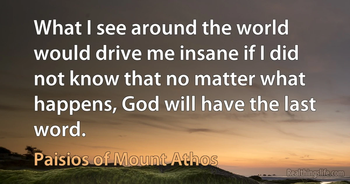 What I see around the world would drive me insane if I did not know that no matter what happens, God will have the last word. (Paisios of Mount Athos)