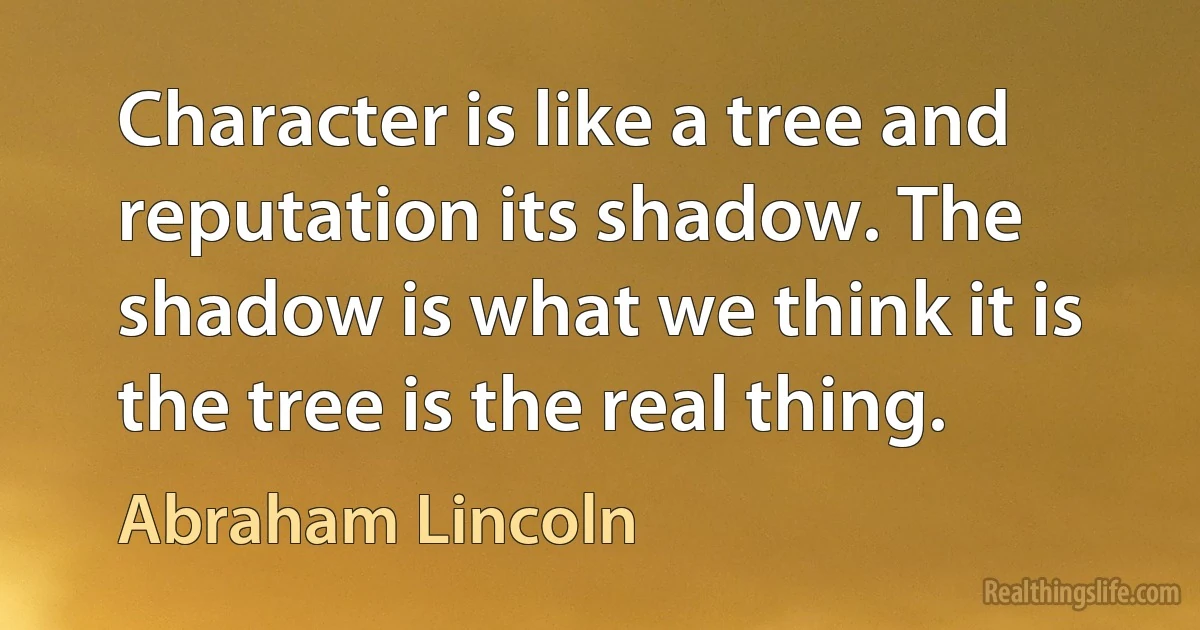 Character is like a tree and reputation its shadow. The shadow is what we think it is the tree is the real thing. (Abraham Lincoln)