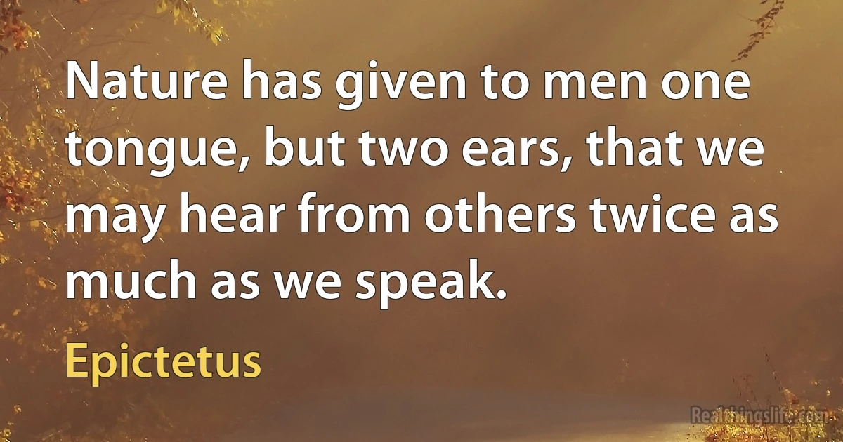 Nature has given to men one tongue, but two ears, that we may hear from others twice as much as we speak. (Epictetus)