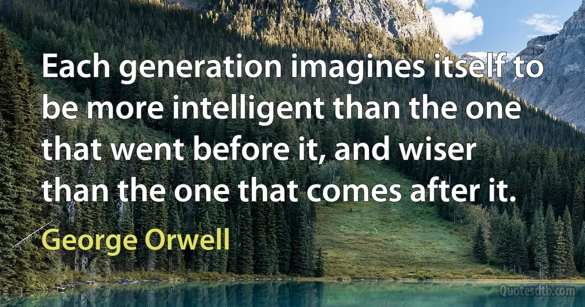 Each generation imagines itself to be more intelligent than the one that went before it, and wiser than the one that comes after it. (George Orwell)