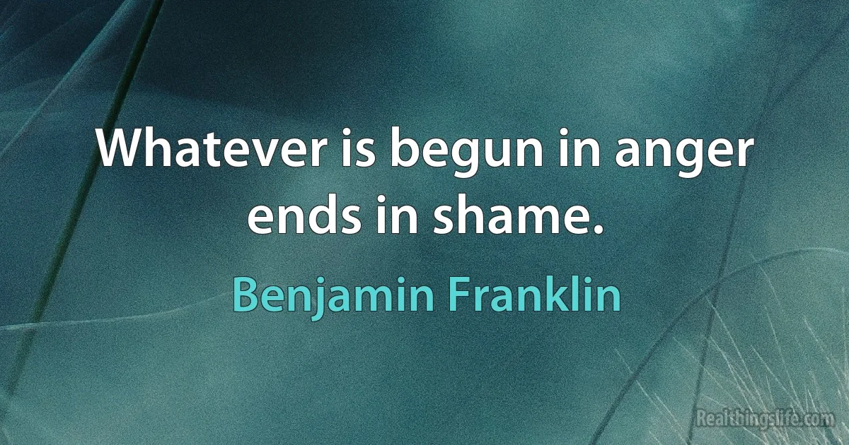 Whatever is begun in anger ends in shame. (Benjamin Franklin)