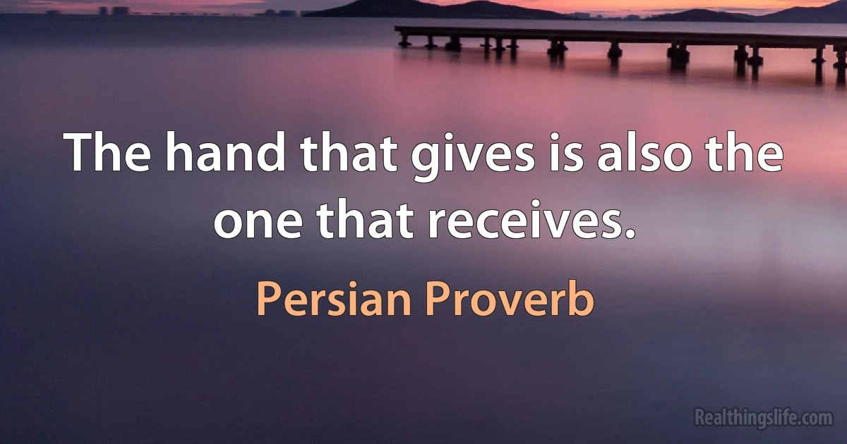 The hand that gives is also the one that receives. (Persian Proverb)