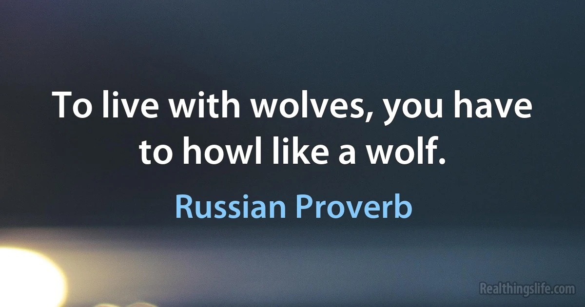 To live with wolves, you have to howl like a wolf. (Russian Proverb)