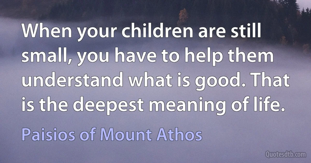 When your children are still small, you have to help them understand what is good. That is the deepest meaning of life. (Paisios of Mount Athos)
