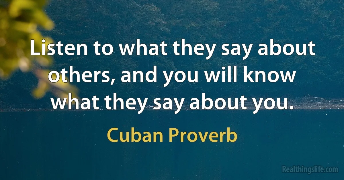 Listen to what they say about others, and you will know what they say about you. (Cuban Proverb)