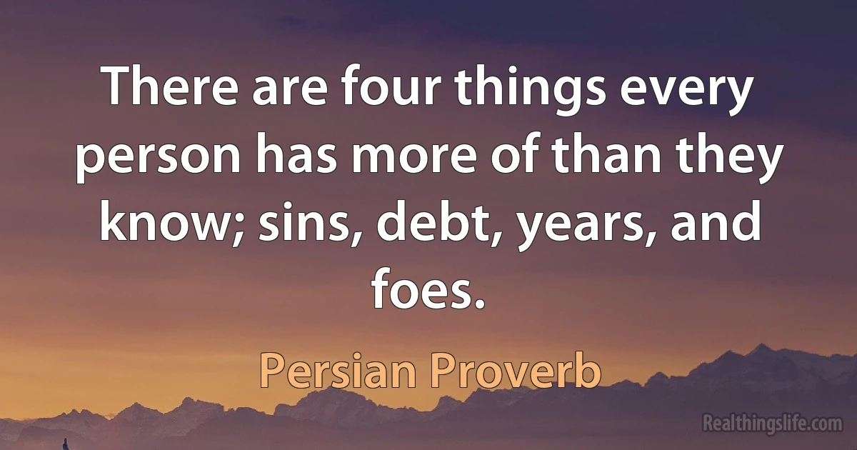 There are four things every person has more of than they know; sins, debt, years, and foes. (Persian Proverb)