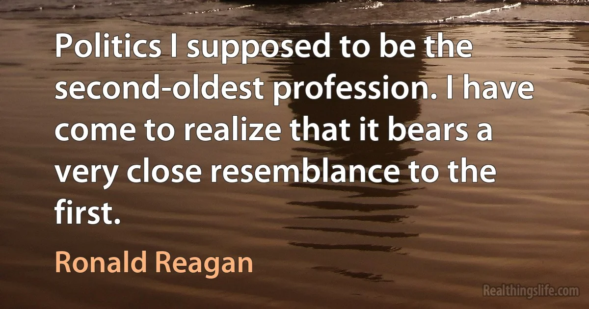 Politics I supposed to be the second-oldest profession. I have come to realize that it bears a very close resemblance to the first. (Ronald Reagan)