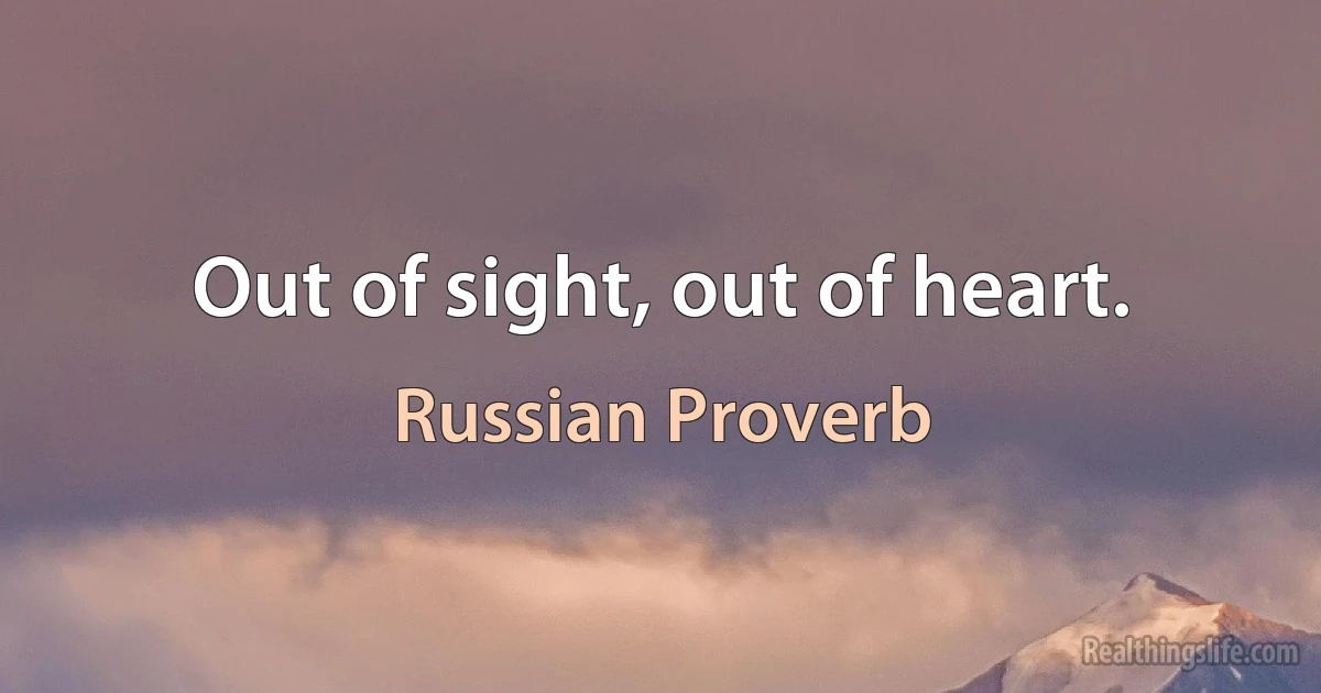 Out of sight, out of heart. (Russian Proverb)