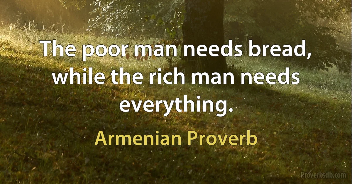 The poor man needs bread, while the rich man needs everything. (Armenian Proverb)