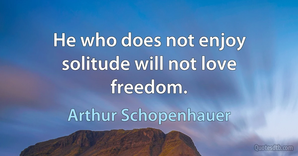 He who does not enjoy solitude will not love freedom. (Arthur Schopenhauer)