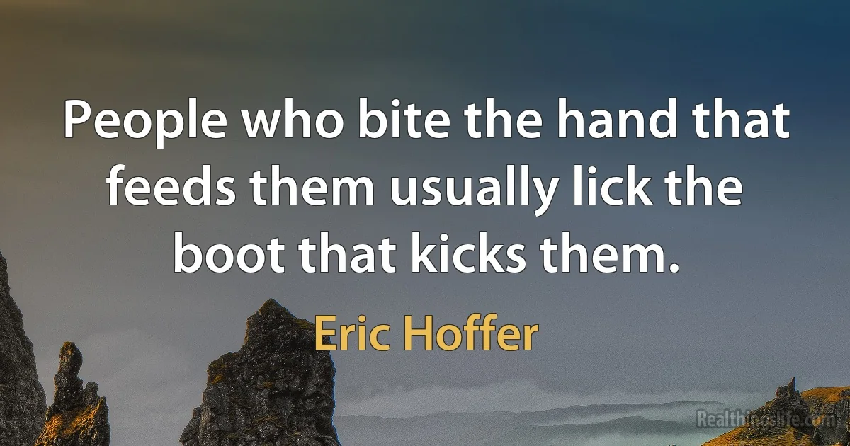 People who bite the hand that feeds them usually lick the boot that kicks them. (Eric Hoffer)