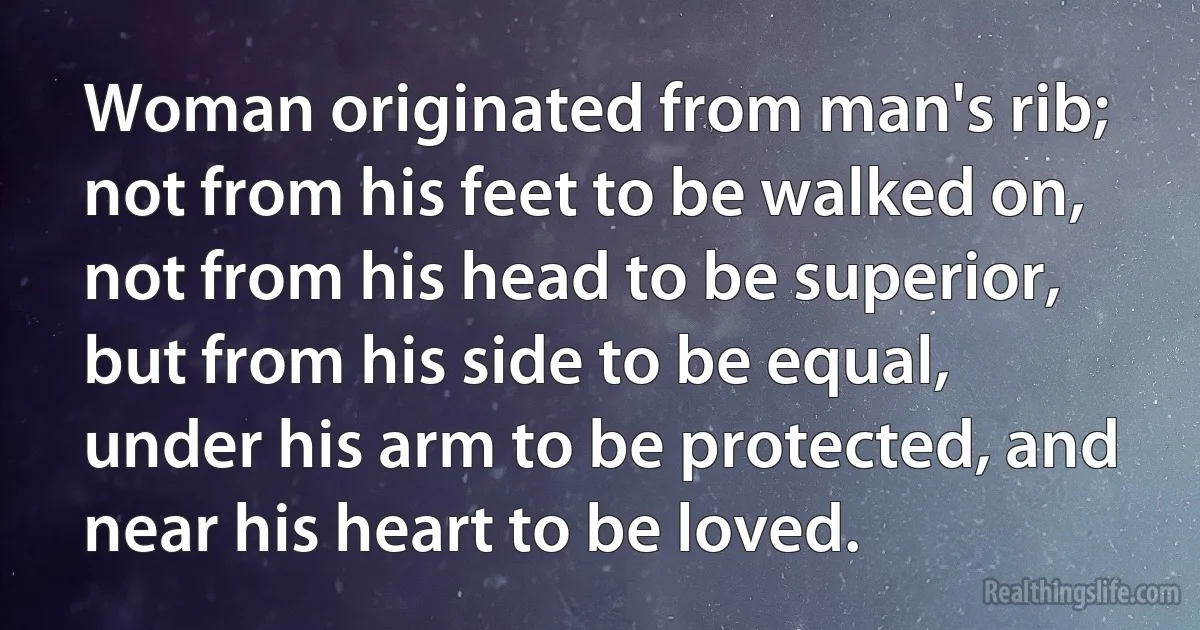 Woman originated from man's rib; not from his feet to be walked on, not from his head to be superior, but from his side to be equal, under his arm to be protected, and near his heart to be loved. (INZ EN)