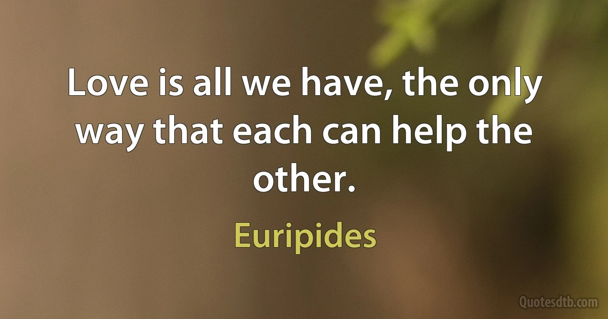 Love is all we have, the only way that each can help the other. (Euripides)