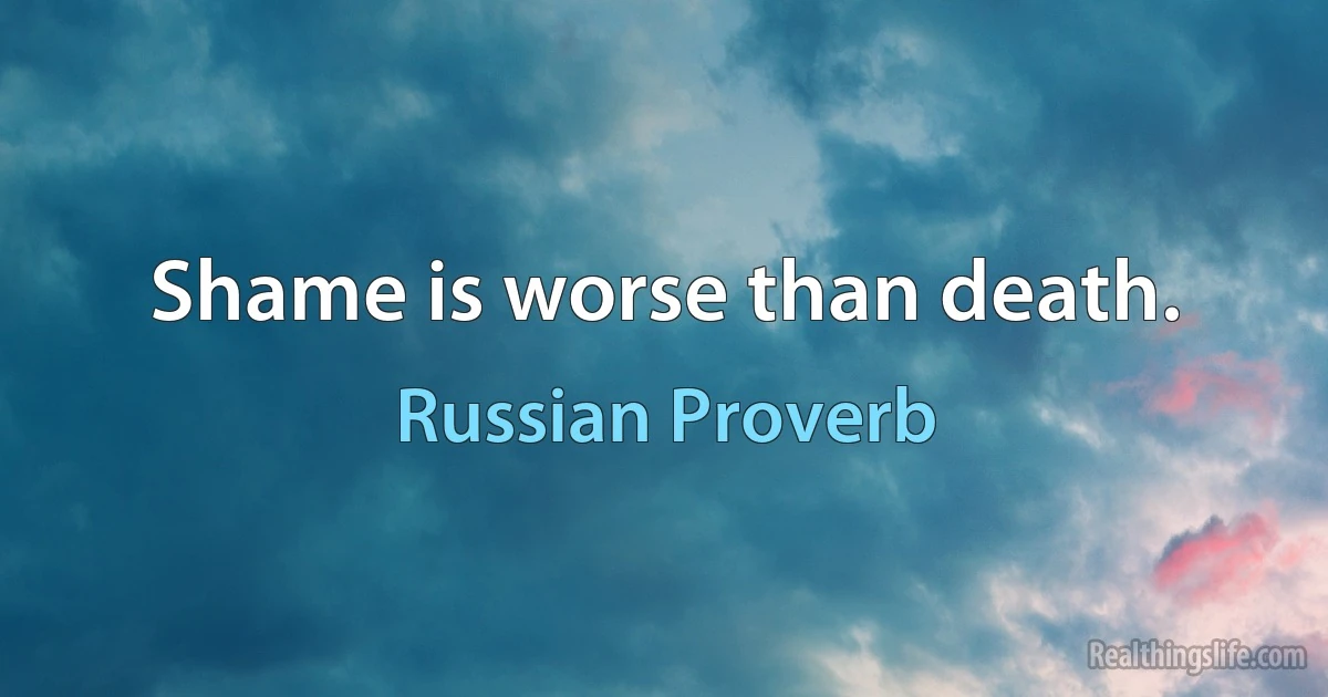 Shame is worse than death. (Russian Proverb)