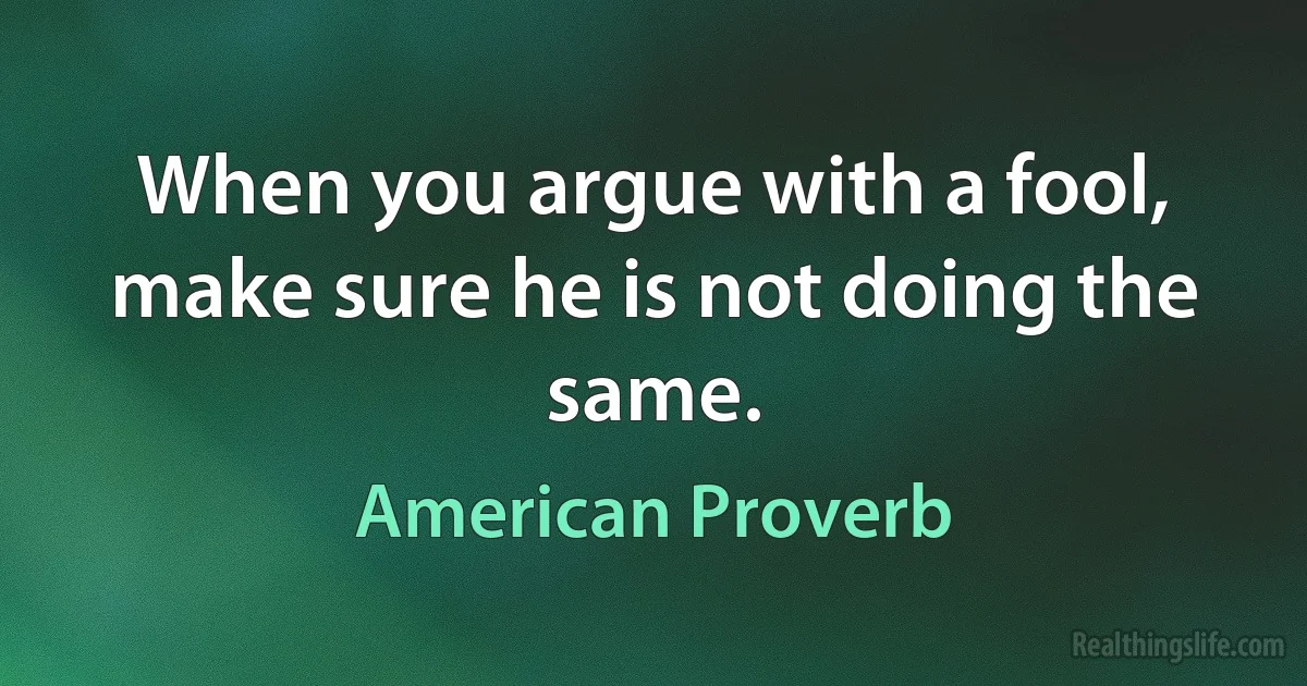 When you argue with a fool, make sure he is not doing the same. (American Proverb)