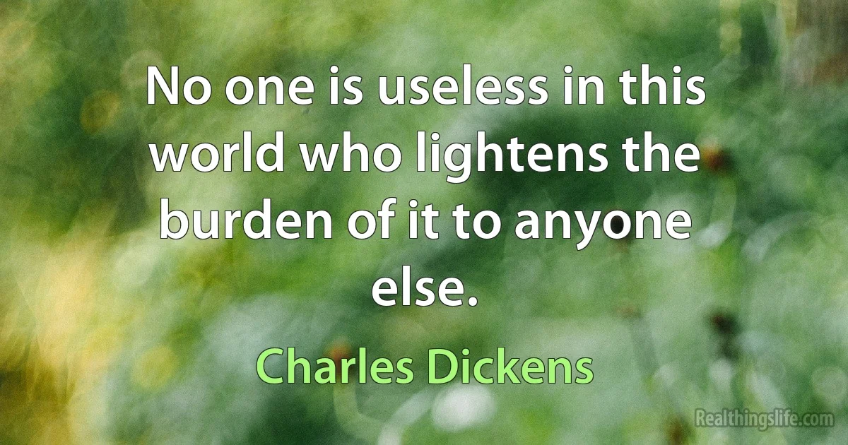 No one is useless in this world who lightens the burden of it to anyone else. (Charles Dickens)