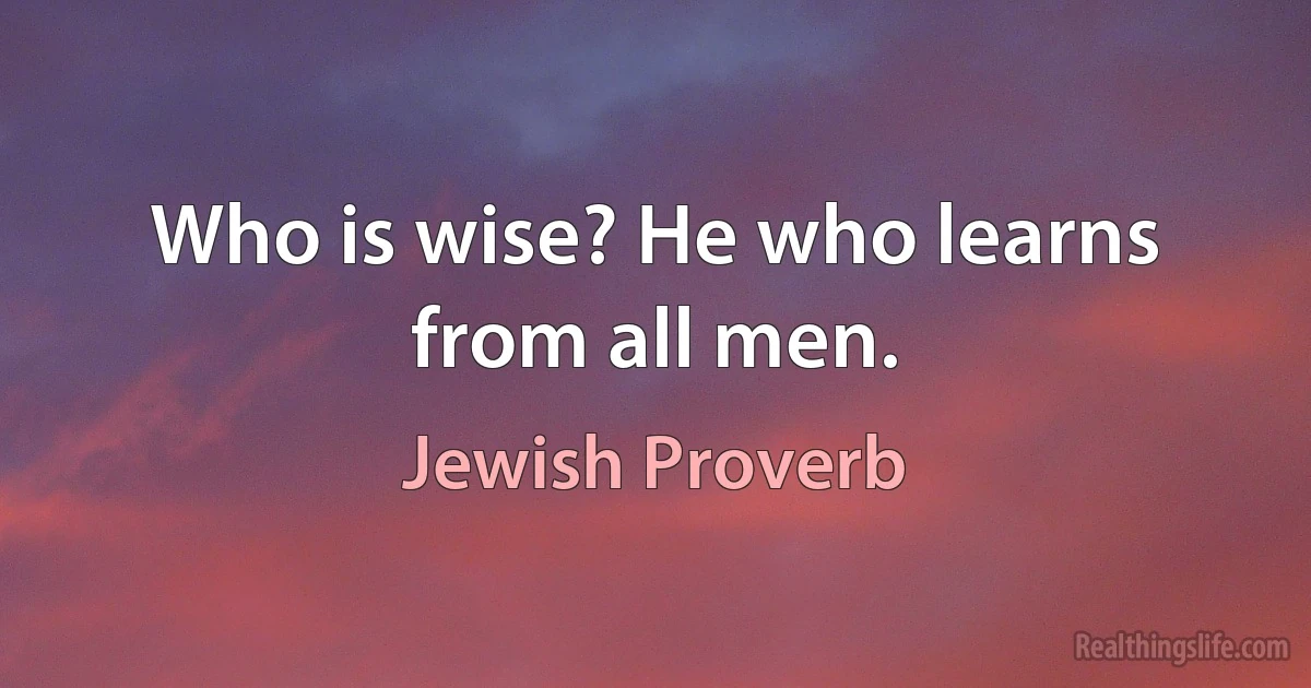 Who is wise? He who learns from all men. (Jewish Proverb)