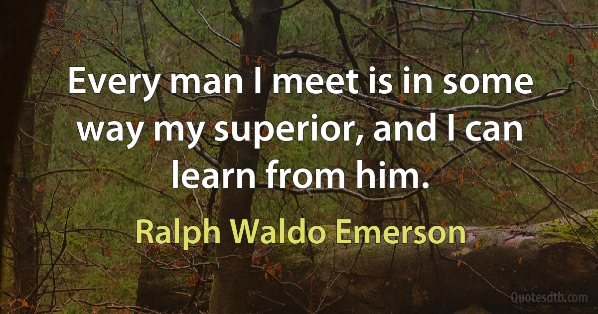 Every man I meet is in some way my superior, and I can learn from him. (Ralph Waldo Emerson)