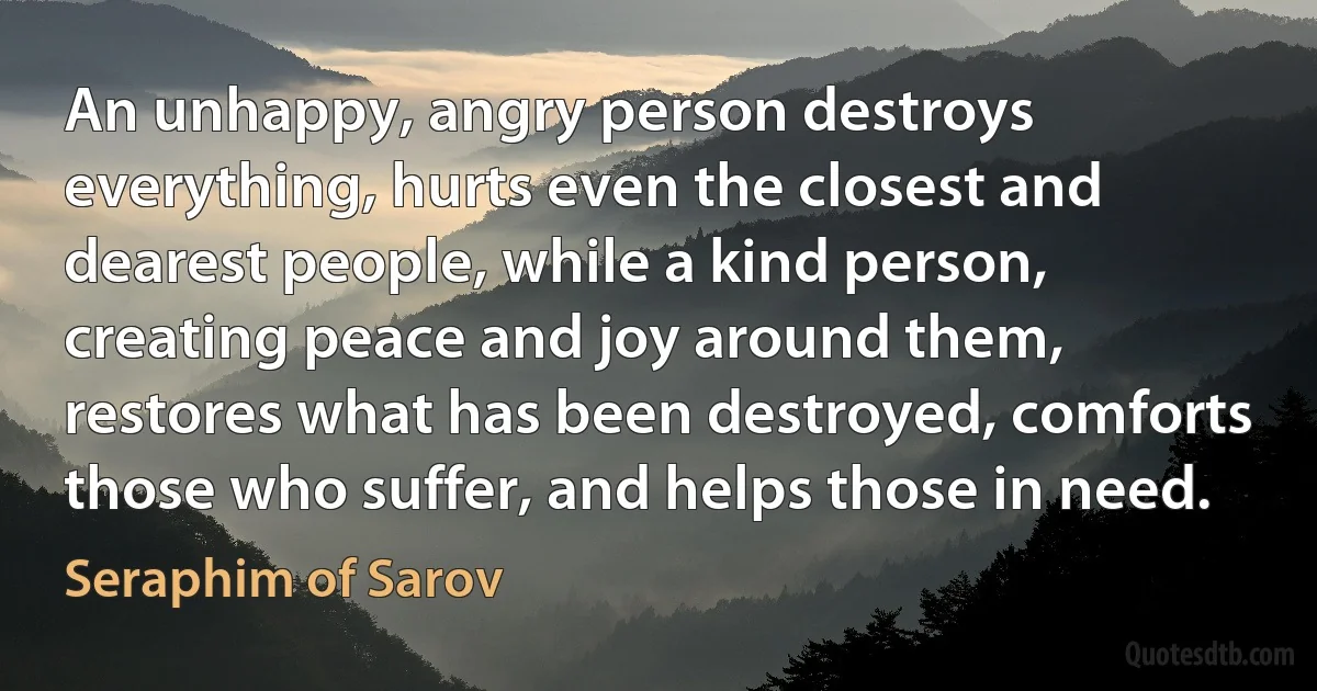An unhappy, angry person destroys everything, hurts even the closest and dearest people, while a kind person, creating peace and joy around them, restores what has been destroyed, comforts those who suffer, and helps those in need. (Seraphim of Sarov)
