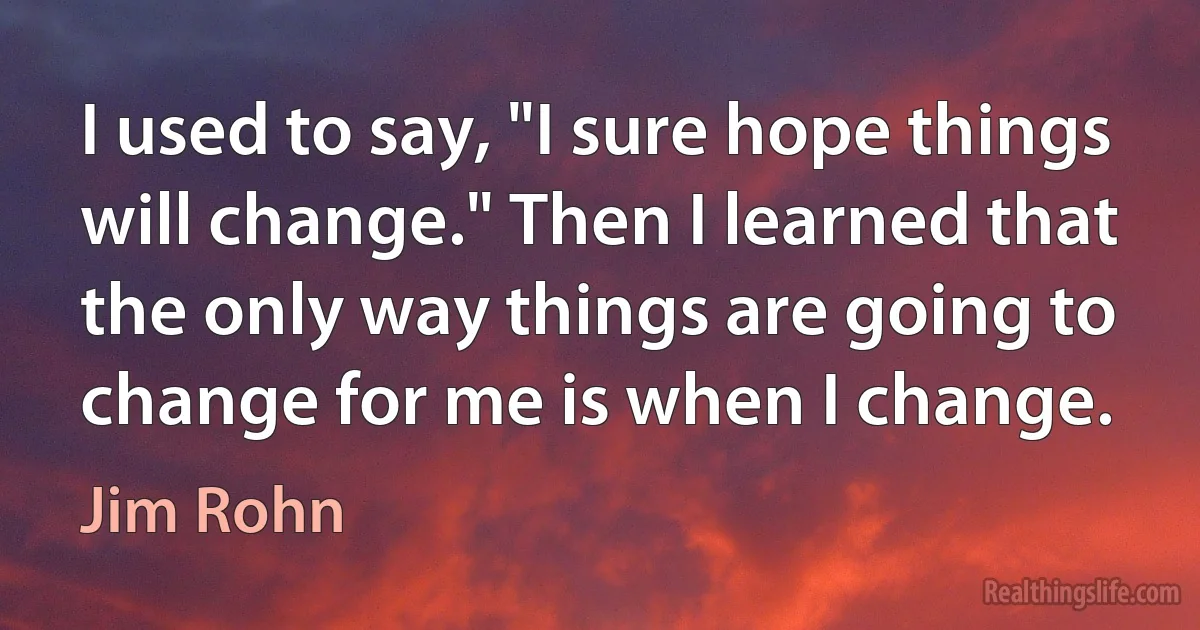 I used to say, "I sure hope things will change." Then I learned that the only way things are going to change for me is when I change. (Jim Rohn)