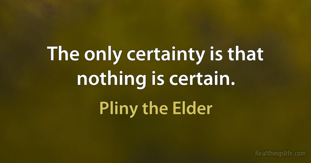 The only certainty is that nothing is certain. (Pliny the Elder)