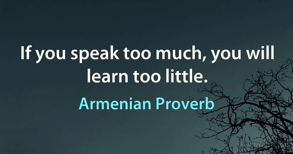 If you speak too much, you will learn too little. (Armenian Proverb)