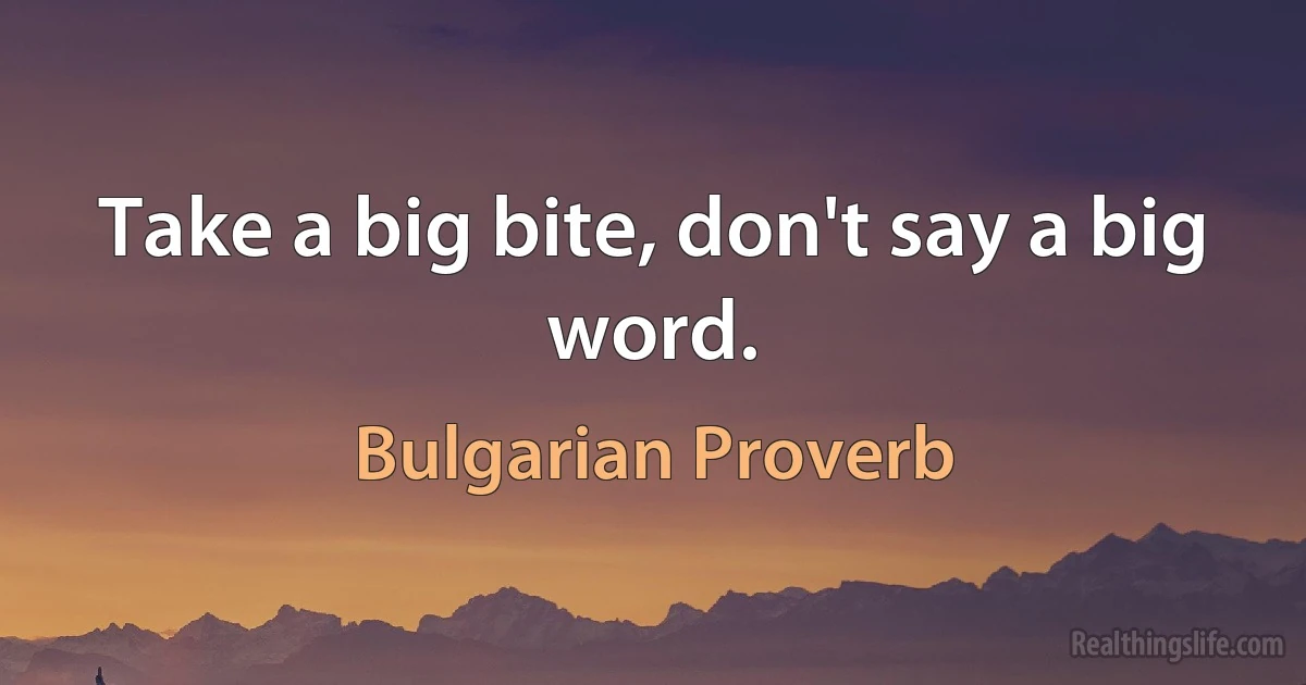 Take a big bite, don't say a big word. (Bulgarian Proverb)