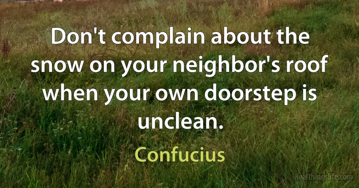 Don't complain about the snow on your neighbor's roof when your own doorstep is unclean. (Confucius)