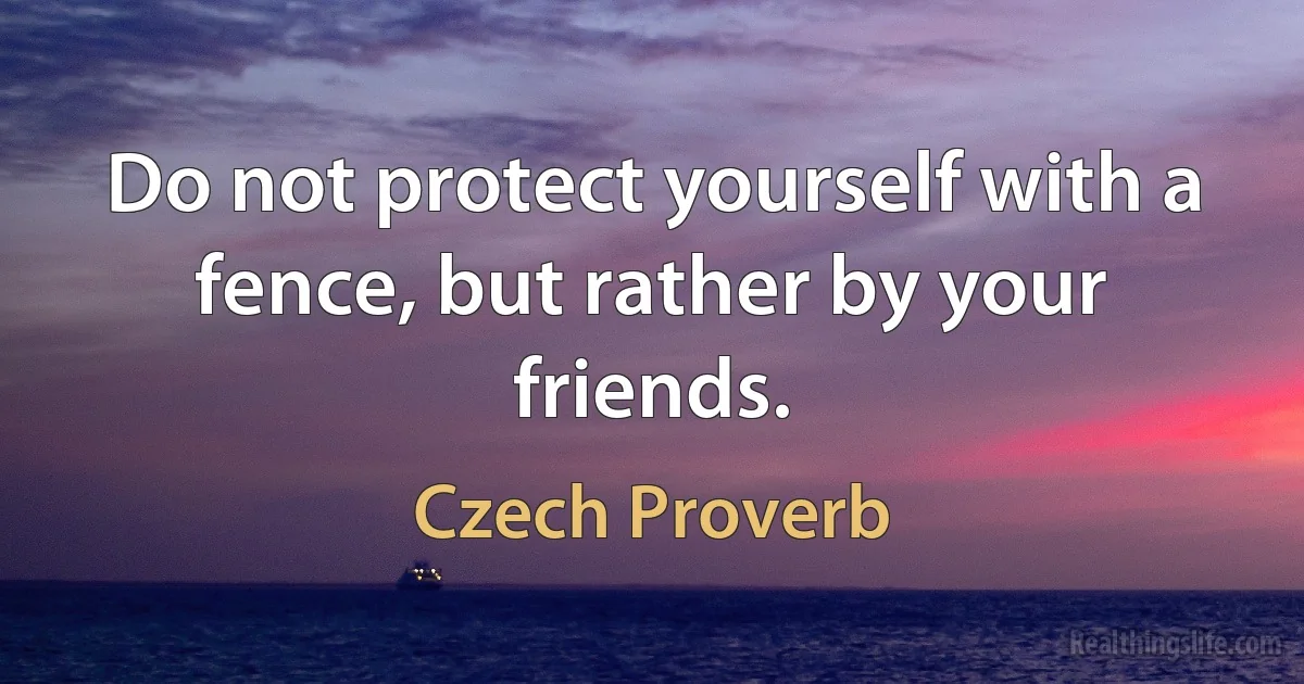 Do not protect yourself with a fence, but rather by your friends. (Czech Proverb)