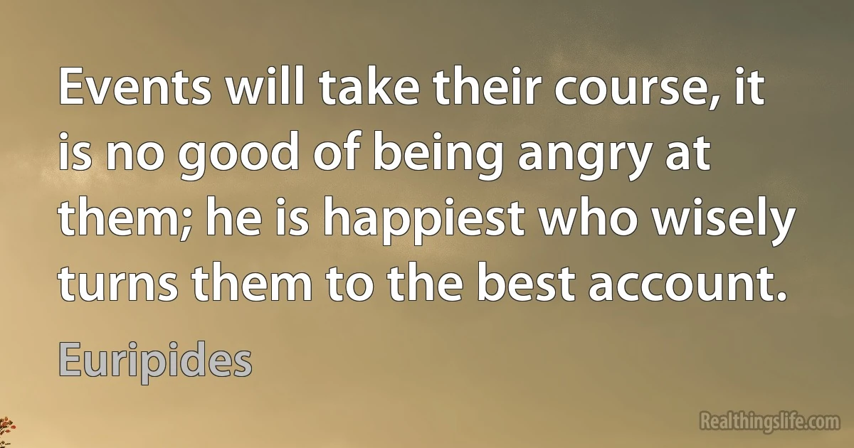 Events will take their course, it is no good of being angry at them; he is happiest who wisely turns them to the best account. (Euripides)