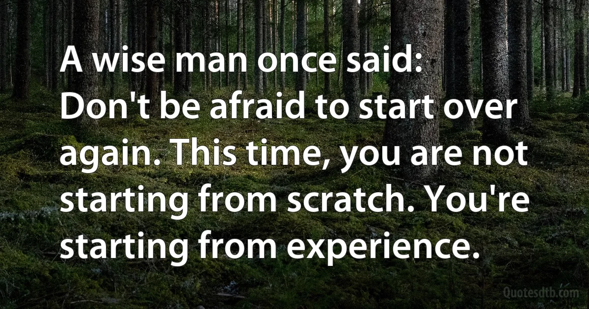 A wise man once said:
Don't be afraid to start over again. This time, you are not starting from scratch. You're starting from experience. (INZ EN)