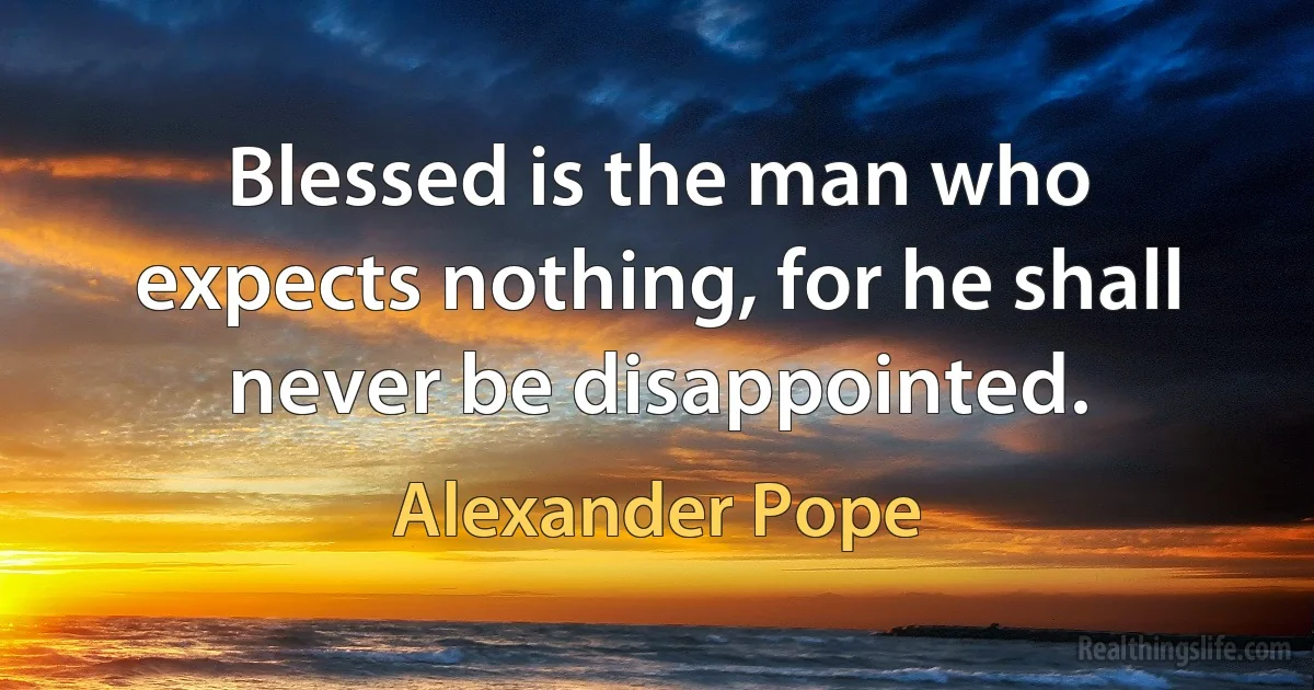 Blessed is the man who expects nothing, for he shall never be disappointed. (Alexander Pope)