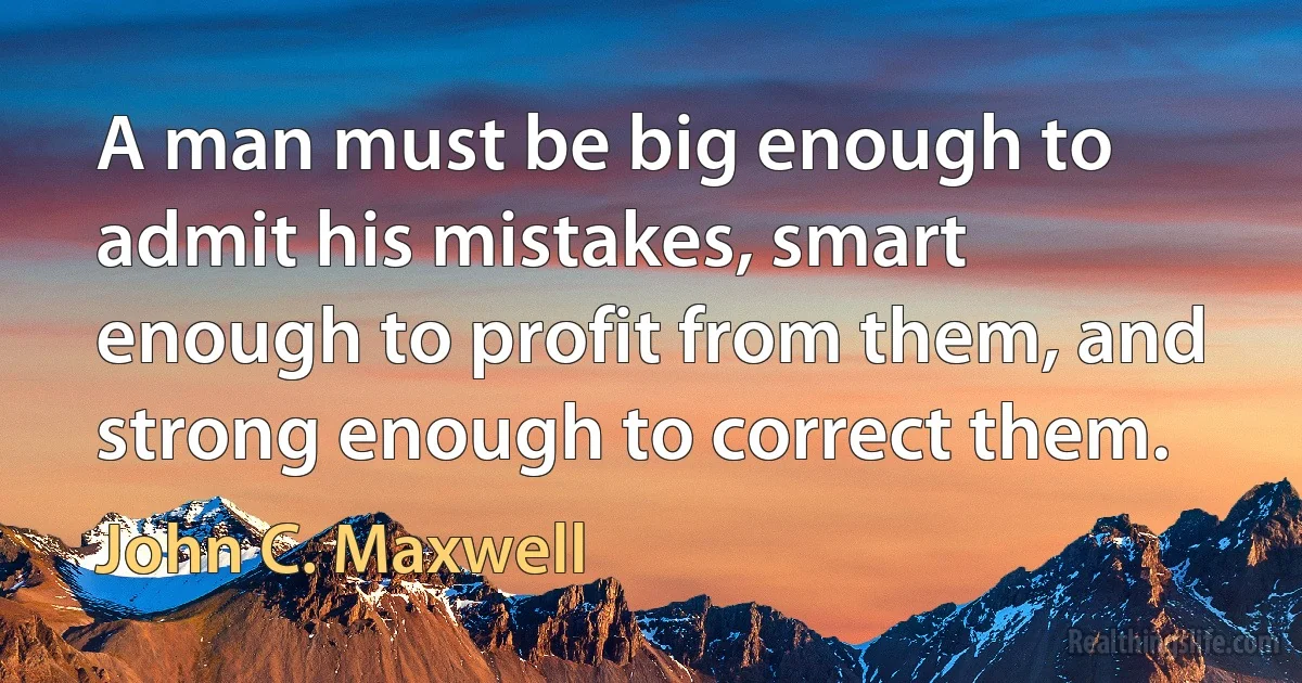 A man must be big enough to admit his mistakes, smart enough to profit from them, and strong enough to correct them. (John C. Maxwell)