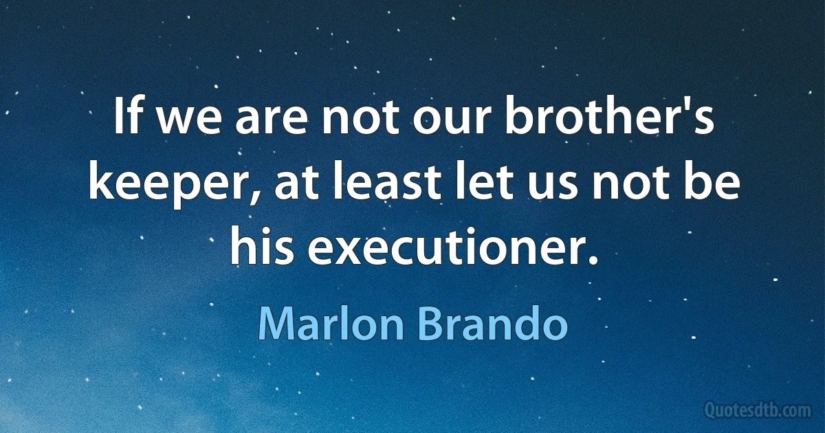 If we are not our brother's keeper, at least let us not be his executioner. (Marlon Brando)