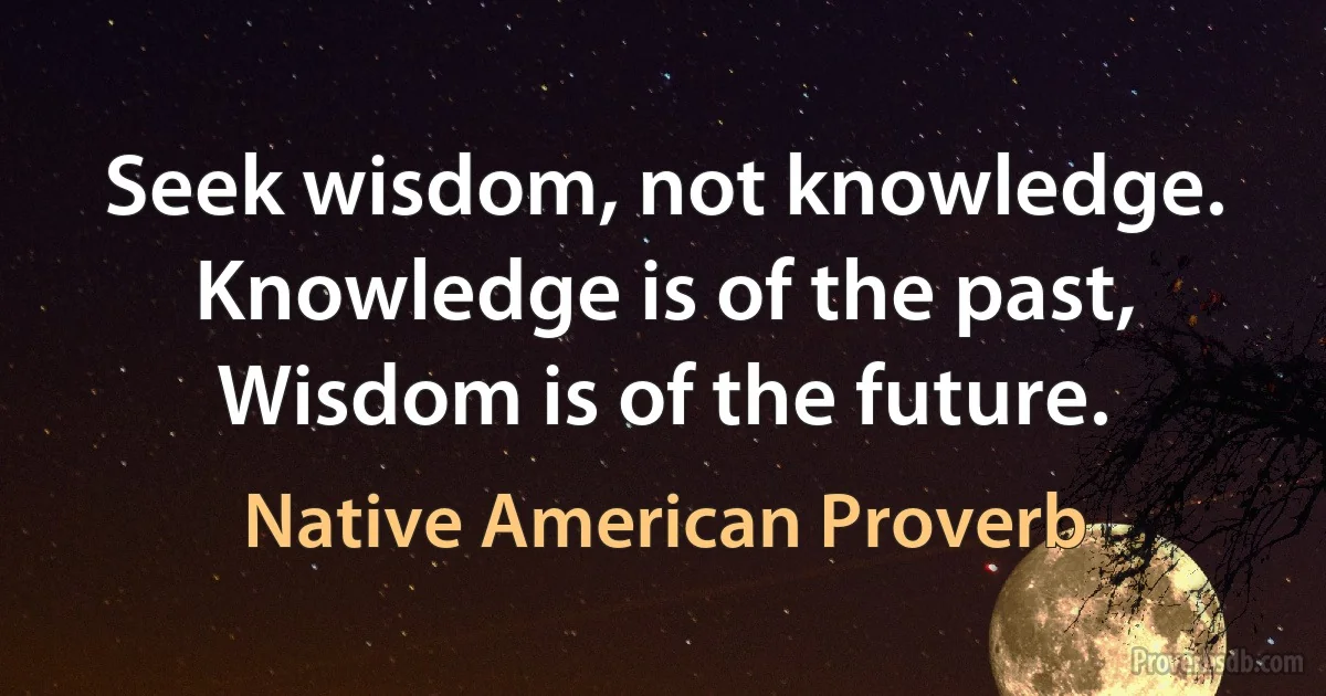 Seek wisdom, not knowledge. Knowledge is of the past, Wisdom is of the future. (Native American Proverb)